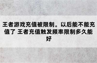 王者游戏充值被限制。以后能不能充值了 王者充值触发频率限制多久能好